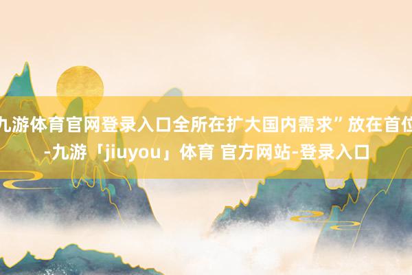 九游体育官网登录入口全所在扩大国内需求”放在首位-九游「jiuyou」体育 官方网站-登录入口