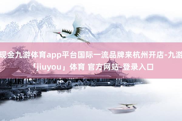 现金九游体育app平台国际一流品牌来杭州开店-九游「jiuyou」体育 官方网站-登录入口
