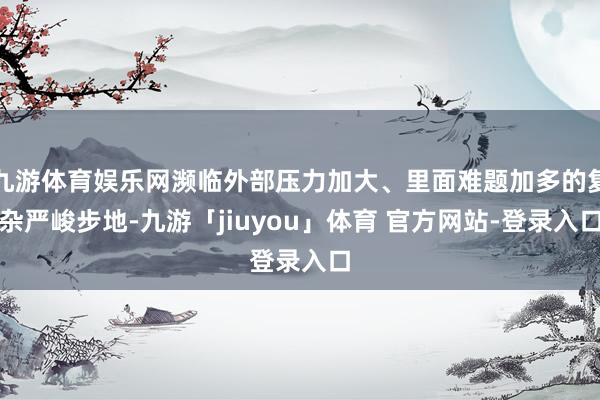 九游体育娱乐网濒临外部压力加大、里面难题加多的复杂严峻步地-九游「jiuyou」体育 官方网站-登录入口