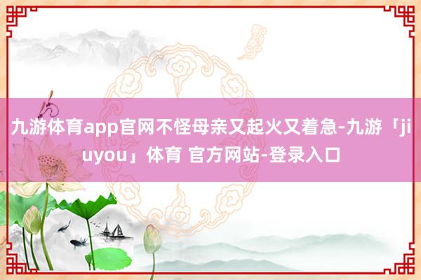 九游体育app官网不怪母亲又起火又着急-九游「jiuyou」体育 官方网站-登录入口