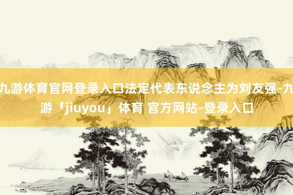 九游体育官网登录入口法定代表东说念主为刘友强-九游「jiuyou」体育 官方网站-登录入口