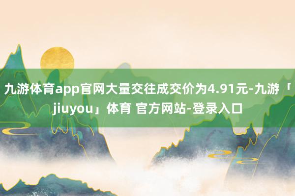 九游体育app官网大量交往成交价为4.91元-九游「jiuyou」体育 官方网站-登录入口