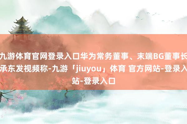 九游体育官网登录入口华为常务董事、末端BG董事长余承东发视频称-九游「jiuyou」体育 官方网站-登录入口