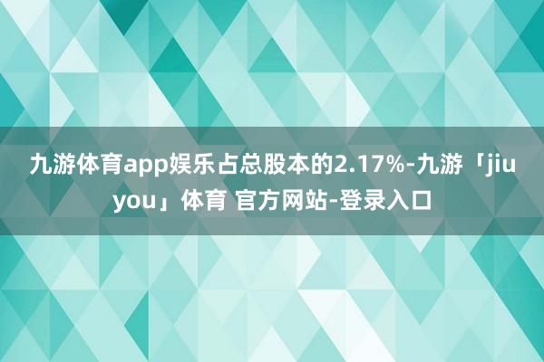 九游体育app娱乐占总股本的2.17%-九游「jiuyou」体育 官方网站-登录入口