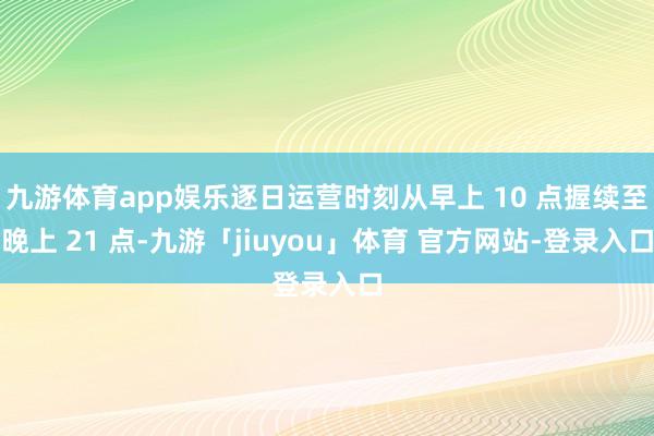 九游体育app娱乐逐日运营时刻从早上 10 点握续至晚上 21 点-九游「jiuyou」体育 官方网站-登录入口