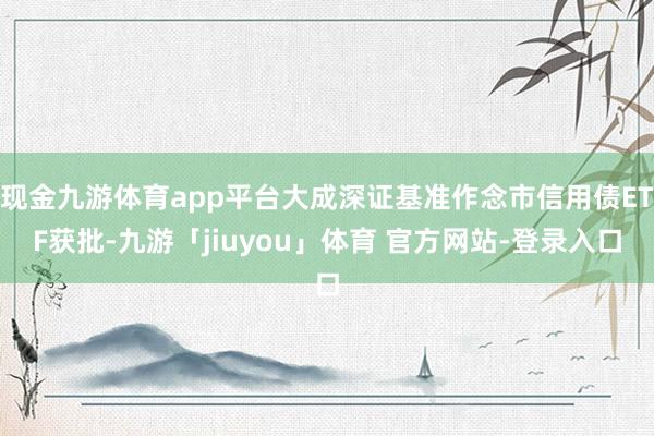现金九游体育app平台大成深证基准作念市信用债ETF获批-九游「jiuyou」体育 官方网站-登录入口