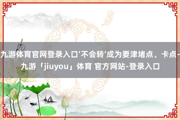 九游体育官网登录入口‘不会转’成为要津堵点、卡点-九游「jiuyou」体育 官方网站-登录入口