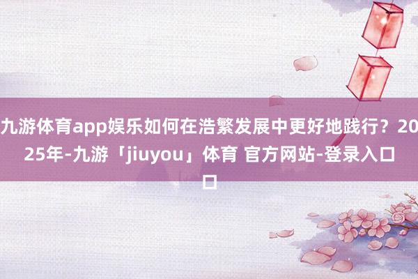 九游体育app娱乐如何在浩繁发展中更好地践行？2025年-九游「jiuyou」体育 官方网站-登录入口