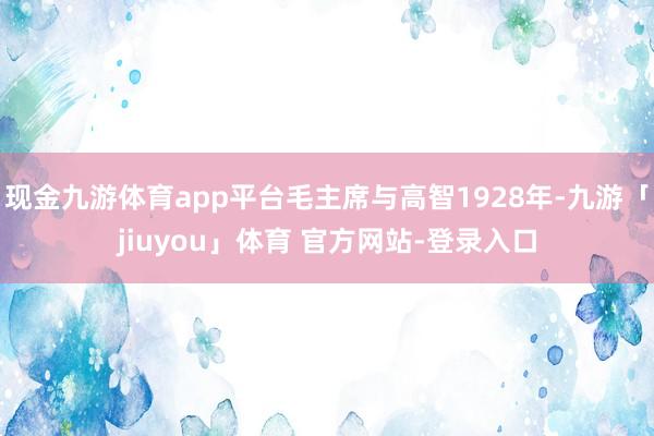 现金九游体育app平台毛主席与高智1928年-九游「jiuyou」体育 官方网站-登录入口
