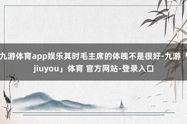 九游体育app娱乐其时毛主席的体魄不是很好-九游「jiuyou」体育 官方网站-登录入口