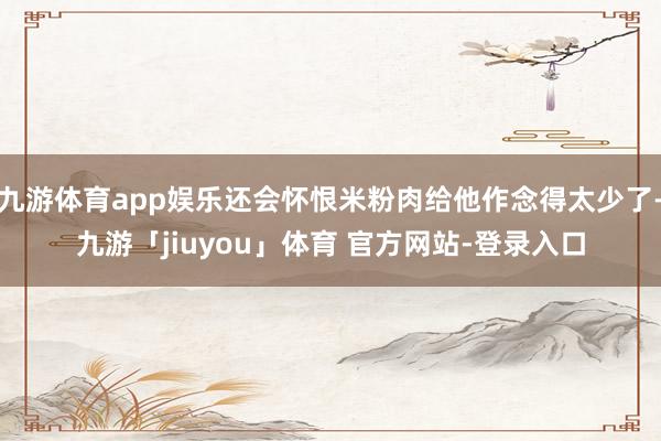 九游体育app娱乐还会怀恨米粉肉给他作念得太少了-九游「jiuyou」体育 官方网站-登录入口