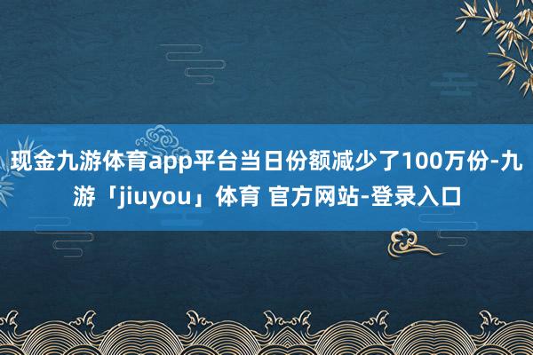 现金九游体育app平台当日份额减少了100万份-九游「jiuyou」体育 官方网站-登录入口