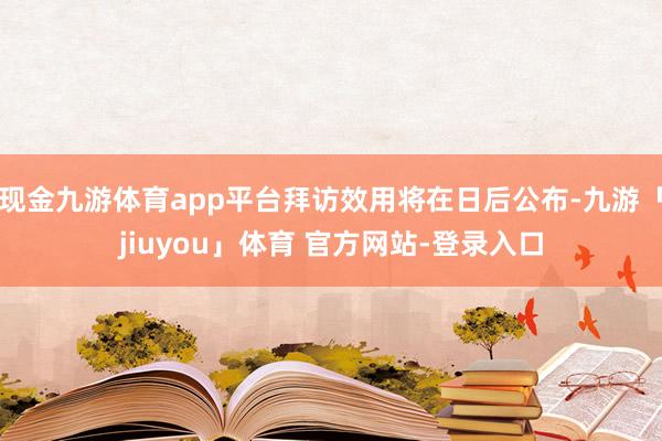 现金九游体育app平台拜访效用将在日后公布-九游「jiuyou」体育 官方网站-登录入口