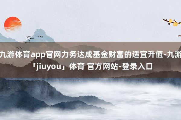 九游体育app官网力务达成基金财富的适宜升值-九游「jiuyou」体育 官方网站-登录入口
