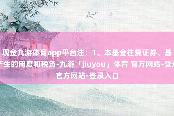 现金九游体育app平台注：1、本基金往复证券、基金等产生的用度和税负-九游「jiuyou」体育 官方网站-登录入口