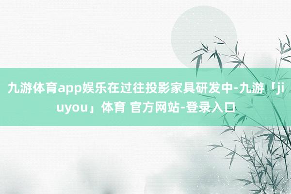 九游体育app娱乐在过往投影家具研发中-九游「jiuyou」体育 官方网站-登录入口