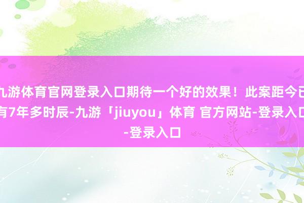 九游体育官网登录入口期待一个好的效果！此案距今已有7年多时辰-九游「jiuyou」体育 官方网站-登录入口