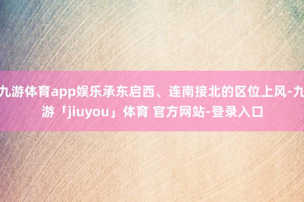 九游体育app娱乐承东启西、连南接北的区位上风-九游「jiuyou」体育 官方网站-登录入口