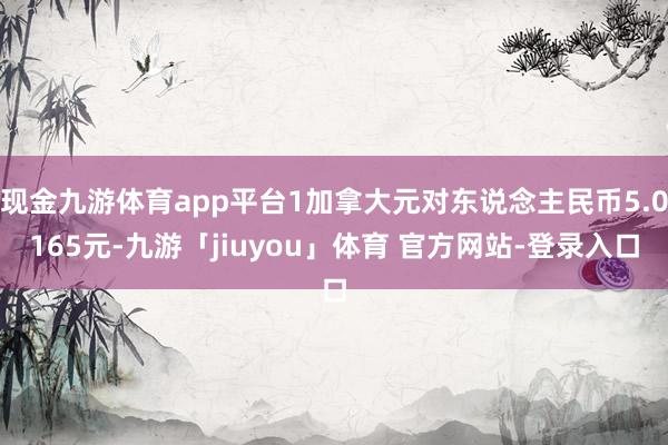 现金九游体育app平台1加拿大元对东说念主民币5.0165元-九游「jiuyou」体育 官方网站-登录入口