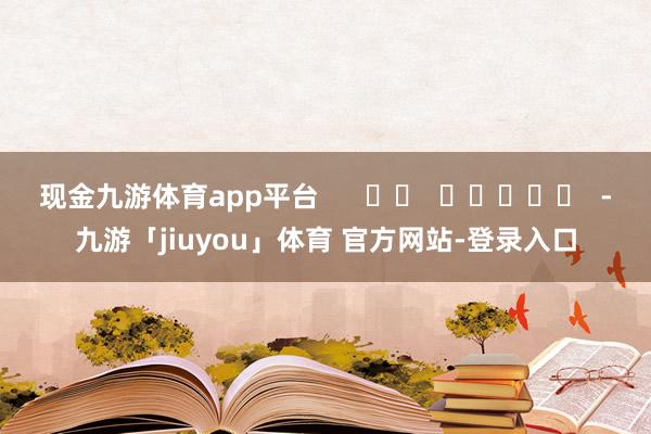 现金九游体育app平台      		  					  -九游「jiuyou」体育 官方网站-登录入口
