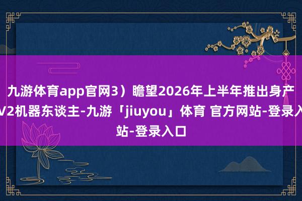 九游体育app官网3）瞻望2026年上半年推出身产版V2机器东谈主-九游「jiuyou」体育 官方网站-登录入口