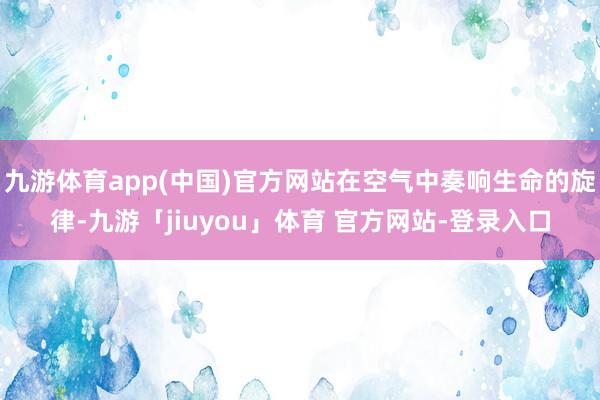 九游体育app(中国)官方网站在空气中奏响生命的旋律-九游「jiuyou」体育 官方网站-登录入口