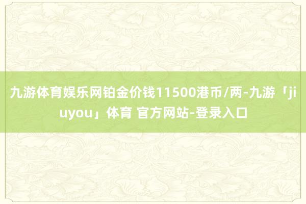 九游体育娱乐网铂金价钱11500港币/两-九游「jiuyou」体育 官方网站-登录入口