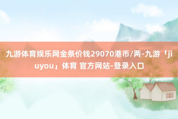 九游体育娱乐网金条价钱29070港币/两-九游「jiuyou」体育 官方网站-登录入口
