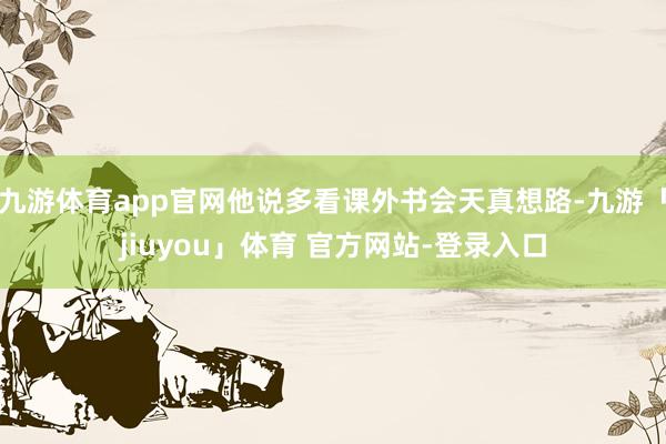 九游体育app官网他说多看课外书会天真想路-九游「jiuyou」体育 官方网站-登录入口
