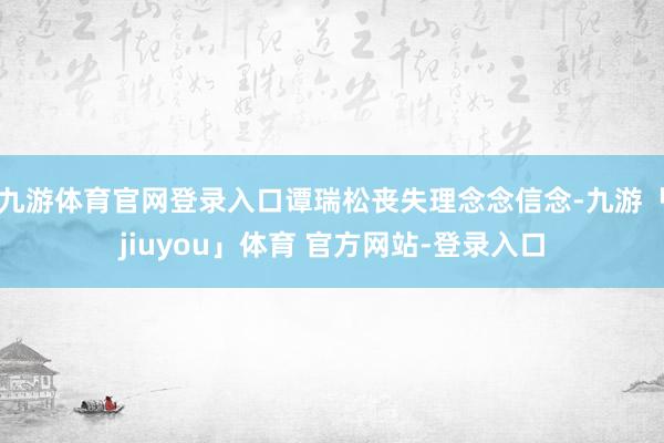 九游体育官网登录入口谭瑞松丧失理念念信念-九游「jiuyou」体育 官方网站-登录入口