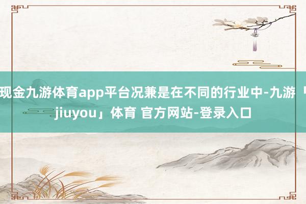 现金九游体育app平台况兼是在不同的行业中-九游「jiuyou」体育 官方网站-登录入口