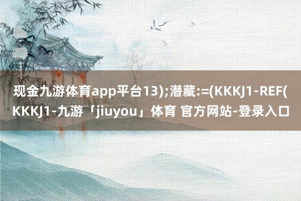 现金九游体育app平台13);潜藏:=(KKKJ1-REF(KKKJ1-九游「jiuyou」体育 官方网站-登录入口