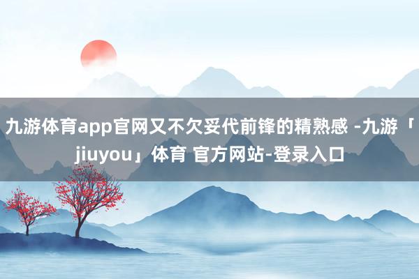 九游体育app官网又不欠妥代前锋的精熟感 -九游「jiuyou」体育 官方网站-登录入口