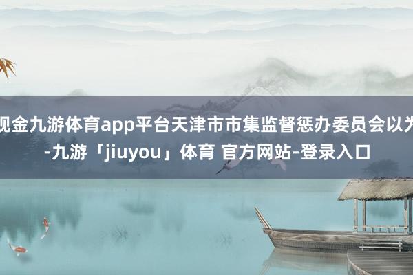 现金九游体育app平台天津市市集监督惩办委员会以为-九游「jiuyou」体育 官方网站-登录入口