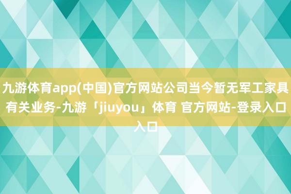 九游体育app(中国)官方网站公司当今暂无军工家具有关业务-九游「jiuyou」体育 官方网站-登录入口