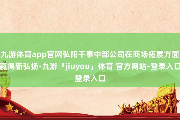 九游体育app官网弘阳干事中部公司在商场拓展方面赢得新弘扬-九游「jiuyou」体育 官方网站-登录入口