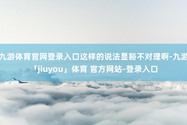 九游体育官网登录入口这样的说法显豁不对理啊-九游「jiuyou」体育 官方网站-登录入口