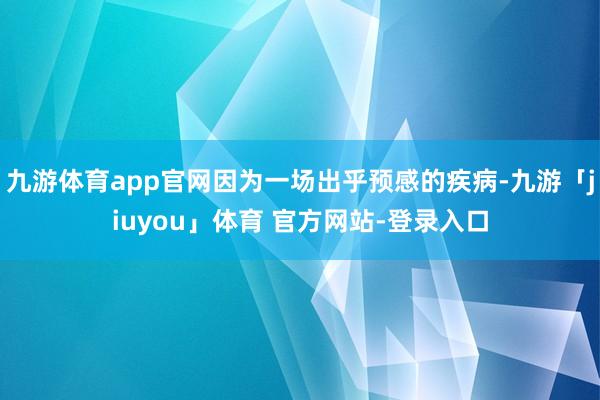 九游体育app官网因为一场出乎预感的疾病-九游「jiuyou」体育 官方网站-登录入口