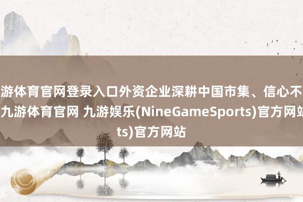 九游体育官网登录入口外资企业深耕中国市集、信心不减-九游体育官网 九游娱乐(NineGameSports)官方网站