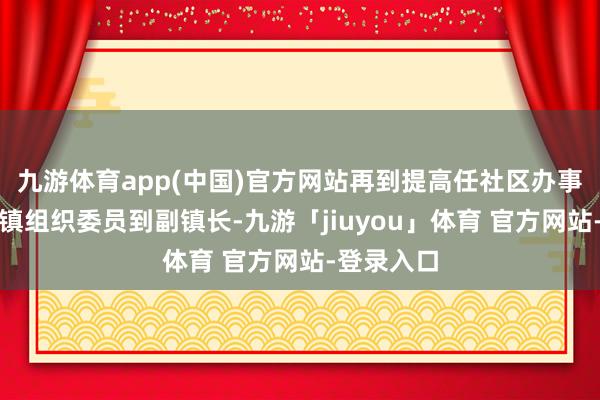 九游体育app(中国)官方网站再到提高任社区办事处主任到镇组织委员到副镇长-九游「jiuyou」体育 官方网站-登录入口
