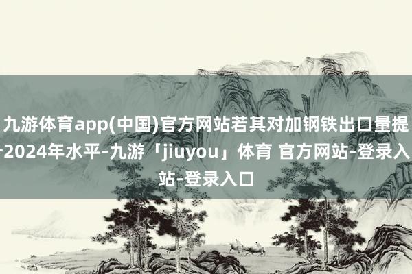 九游体育app(中国)官方网站若其对加钢铁出口量提升2024年水平-九游「jiuyou」体育 官方网站-登录入口