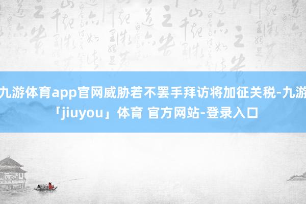 九游体育app官网威胁若不罢手拜访将加征关税-九游「jiuyou」体育 官方网站-登录入口