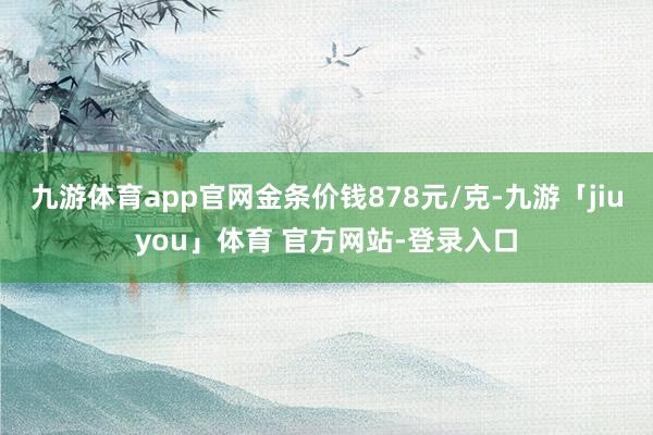 九游体育app官网金条价钱878元/克-九游「jiuyou」体育 官方网站-登录入口