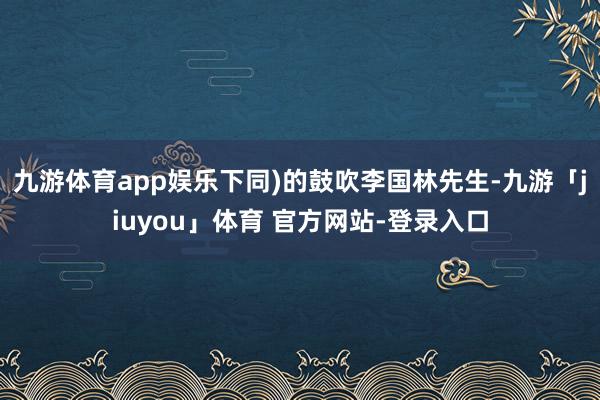 九游体育app娱乐下同)的鼓吹李国林先生-九游「jiuyou」体育 官方网站-登录入口