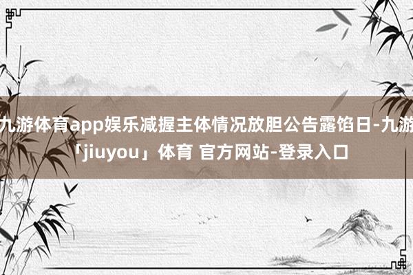 九游体育app娱乐减握主体情况放胆公告露馅日-九游「jiuyou」体育 官方网站-登录入口