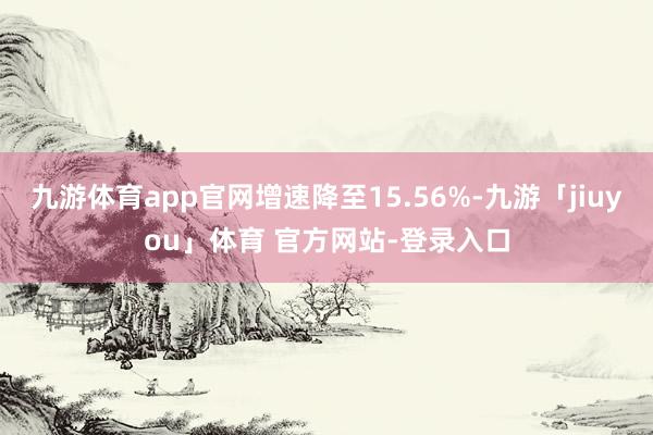 九游体育app官网增速降至15.56%-九游「jiuyou」体育 官方网站-登录入口