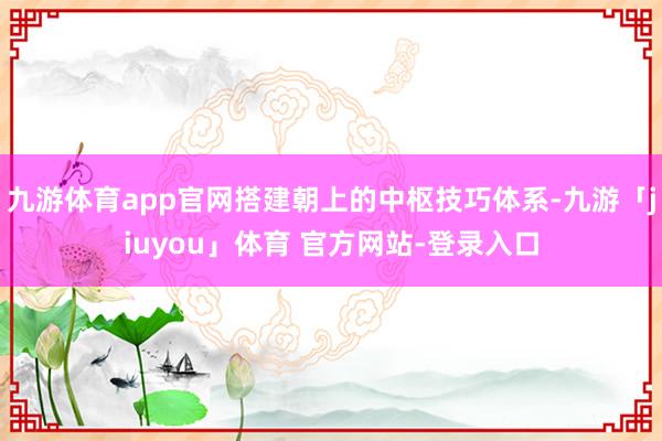 九游体育app官网搭建朝上的中枢技巧体系-九游「jiuyou」体育 官方网站-登录入口