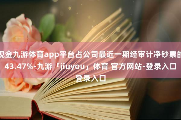 现金九游体育app平台占公司最近一期经审计净钞票的43.47%-九游「jiuyou」体育 官方网站-登录入口