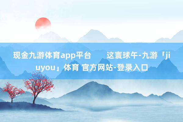 现金九游体育app平台       这寰球午-九游「jiuyou」体育 官方网站-登录入口