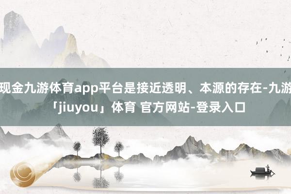 现金九游体育app平台是接近透明、本源的存在-九游「jiuyou」体育 官方网站-登录入口